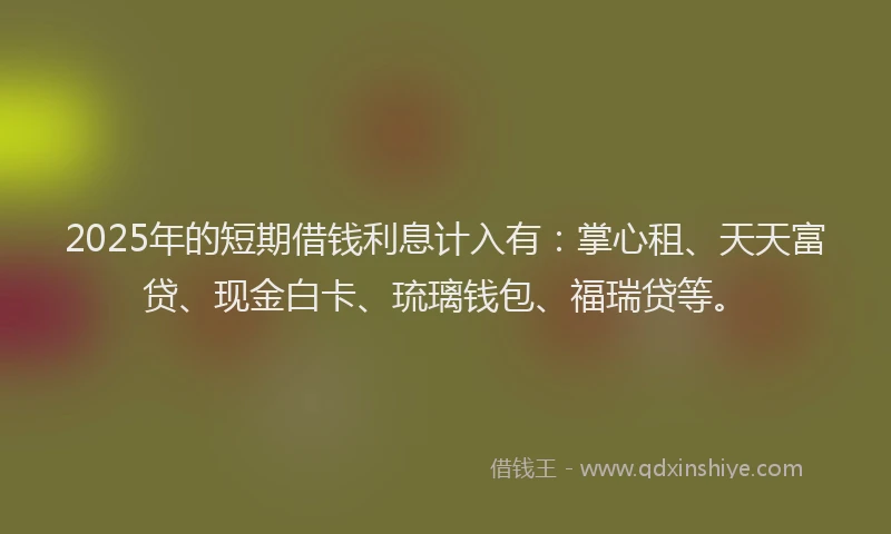 2025年的短期借钱利息计入有：掌心租、天天富贷、现金白卡、琉璃钱包、福瑞贷等。
