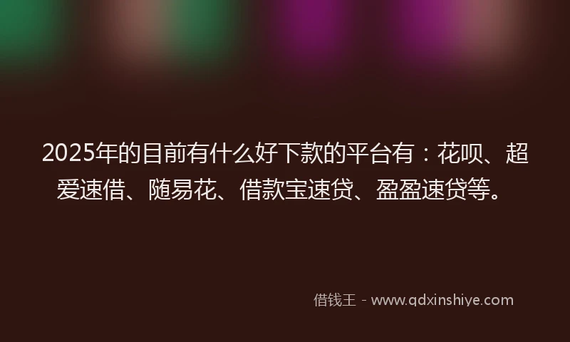 2025年的目前有什么好下款的平台有：花呗、超爱速借、随易花、借款宝速贷、盈盈速贷等。