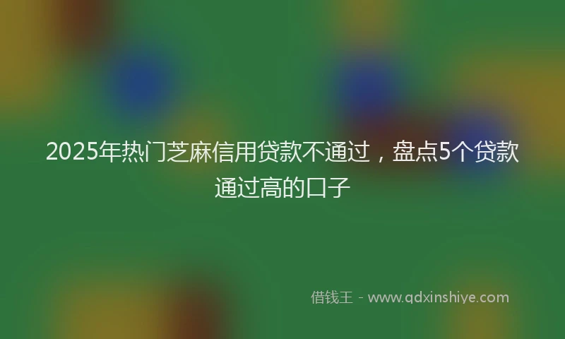 2025年热门芝麻信用贷款不通过，盘点5个贷款通过高的口子