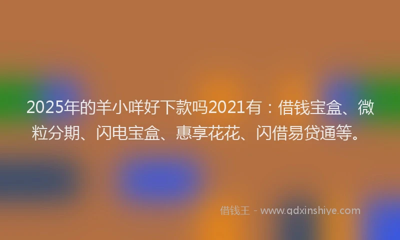 2025年的羊小咩好下款吗2021有：借钱宝盒、微粒分期、闪电宝盒、惠享花花、闪借易贷通等。