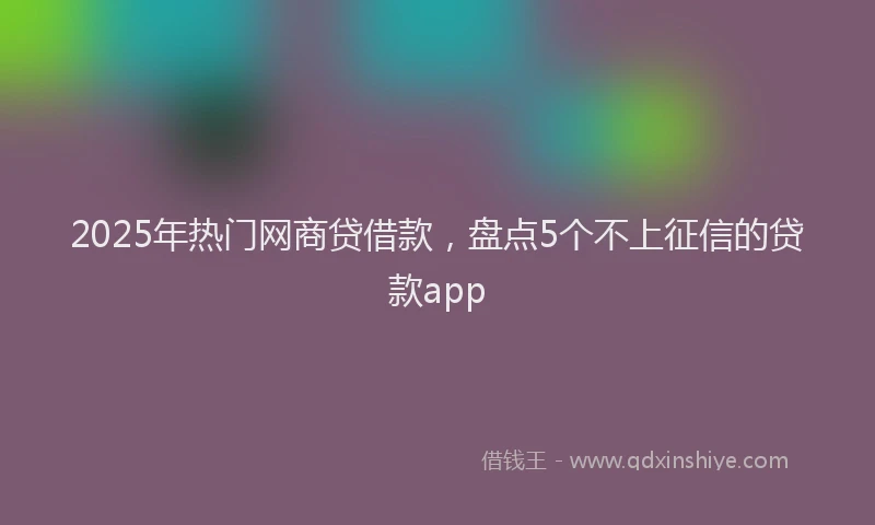 2025年热门网商贷借款，盘点5个不上征信的贷款app