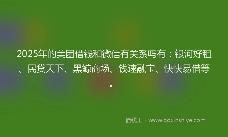 2025年的美团借钱和微信有关系吗有：银河好租、民贷天下、黑鲸商场、钱速融宝、快快易借等。