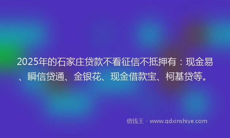 2025年的石家庄贷款不看征信不抵押有：现金易、瞬信贷通、金银花、现金借款宝、柯基贷等。