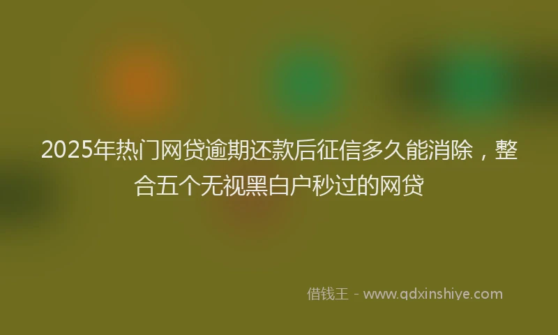 2025年热门网贷逾期还款后征信多久能消除，整合五个无视黑白户秒过的网贷