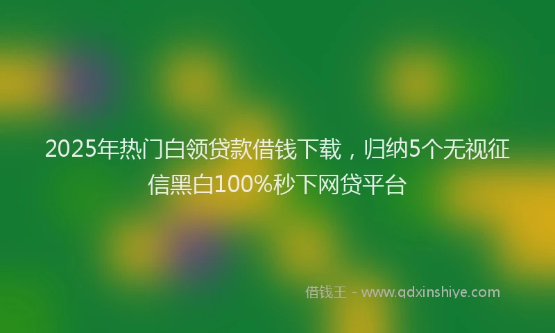 2025年热门白领贷款借钱下载，归纳5个无视征信黑白100%秒下网贷平台
