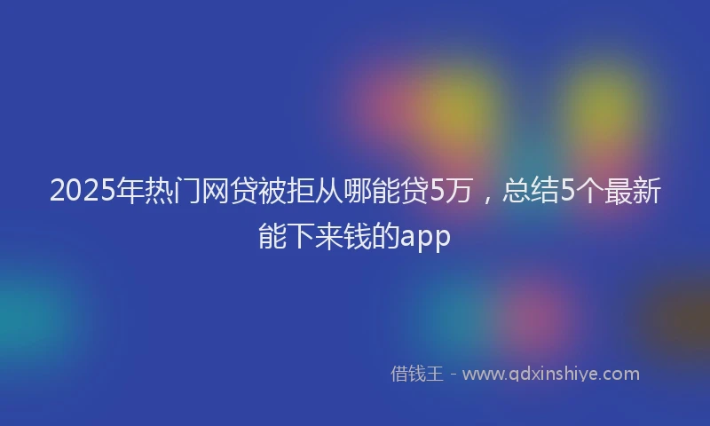 2025年热门网贷被拒从哪能贷5万，总结5个最新能下来钱的app