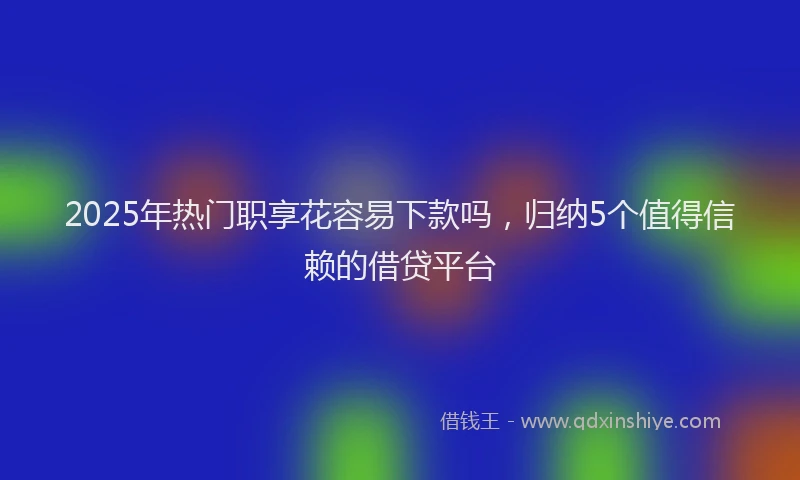2025年热门职享花容易下款吗，归纳5个值得信赖的借贷平台