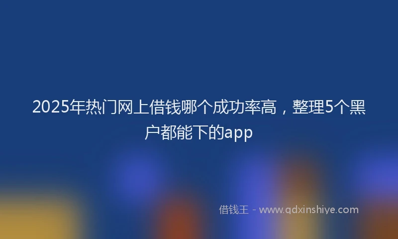 2025年热门网上借钱哪个成功率高，整理5个黑户都能下的app