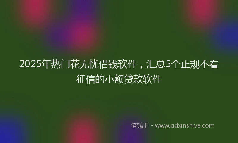 2025年热门花无忧借钱软件，汇总5个正规不看征信的小额贷款软件