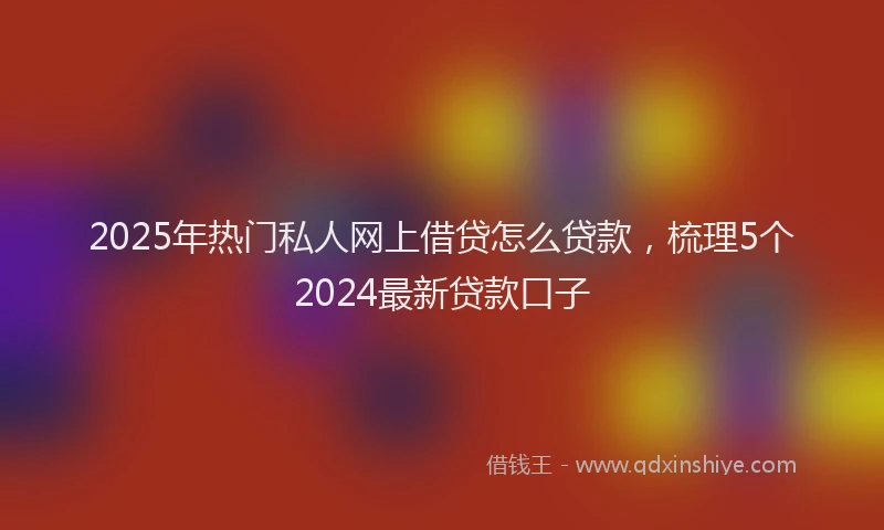 2025年热门私人网上借贷怎么贷款，梳理5个2024最新贷款口子
