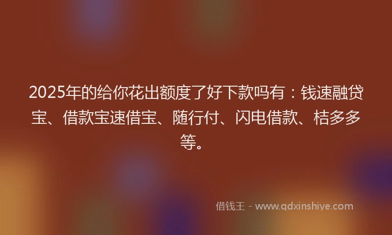 2025年的给你花出额度了好下款吗有：钱速融贷宝、借款宝速借宝、随行付、闪电借款、桔多多等。
