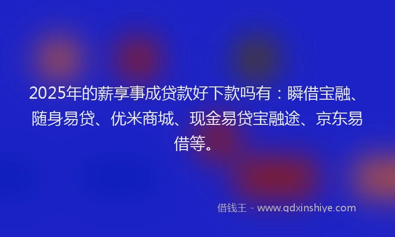 2025年的薪享事成贷款好下款吗有：瞬借宝融、随身易贷、优米商城、现金易贷宝融途、京东易借等。