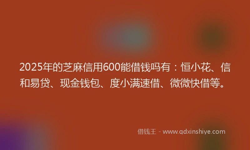 2025年的芝麻信用600能借钱吗有：恒小花、信和易贷、现金钱包、度小满速借、微微快借等。