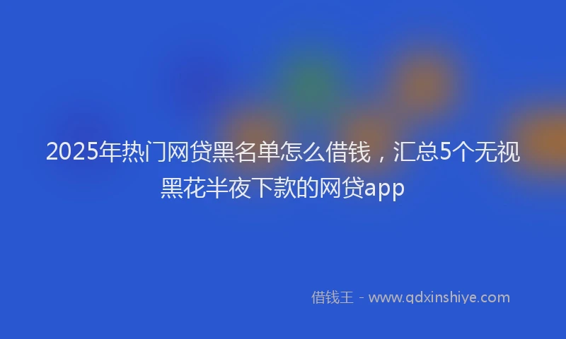 2025年热门网贷黑名单怎么借钱，汇总5个无视黑花半夜下款的网贷app