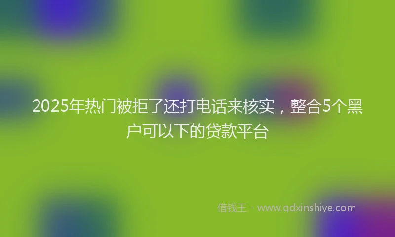 2025年热门被拒了还打电话来核实，整合5个黑户可以下的贷款平台