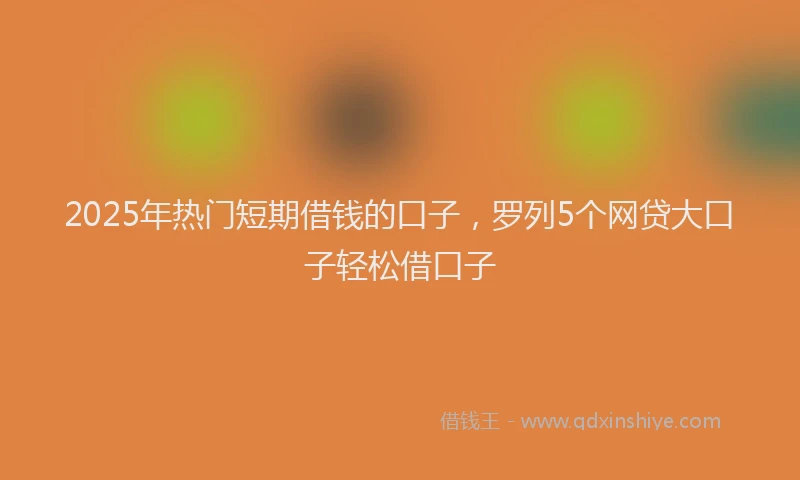 2025年热门短期借钱的口子，罗列5个网贷大口子轻松借口子