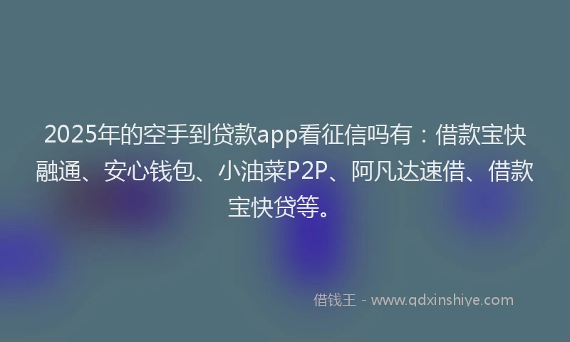 2025年的空手到贷款app看征信吗有：借款宝快融通、安心钱包、小油菜P2P、阿凡达速借、借款宝快贷等。