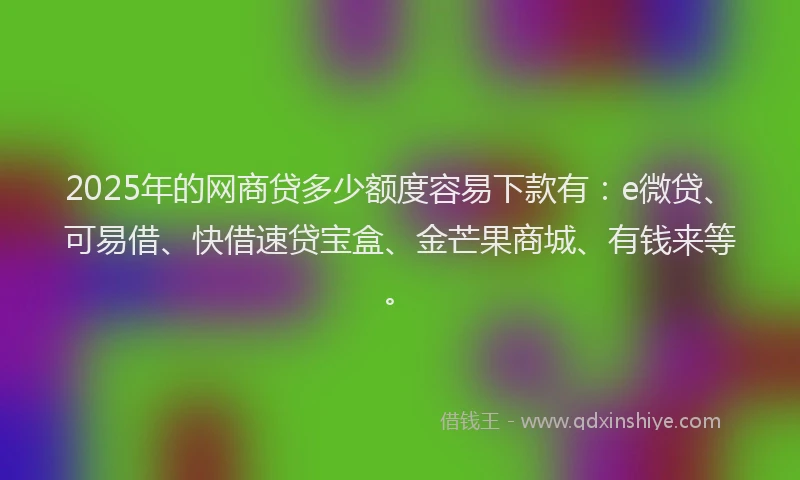 2025年的网商贷多少额度容易下款有：e微贷、可易借、快借速贷宝盒、金芒果商城、有钱来等。
