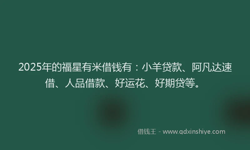 2025年的福星有米借钱有：小羊贷款、阿凡达速借、人品借款、好运花、好期贷等。
