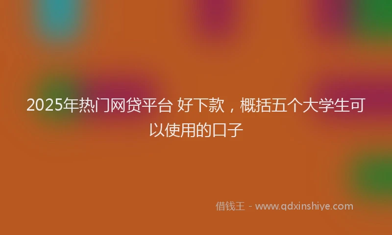 2025年热门网贷平台 好下款，概括五个大学生可以使用的口子