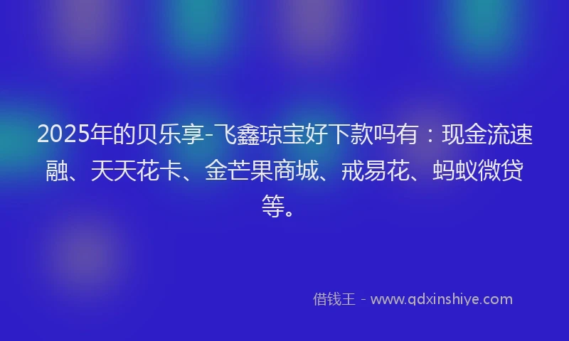 2025年的贝乐享-飞鑫琼宝好下款吗有：现金流速融、天天花卡、金芒果商城、戒易花、蚂蚁微贷等。