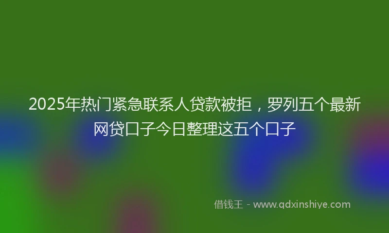 2025年热门紧急联系人贷款被拒，罗列五个最新网贷口子今日整理这五个口子