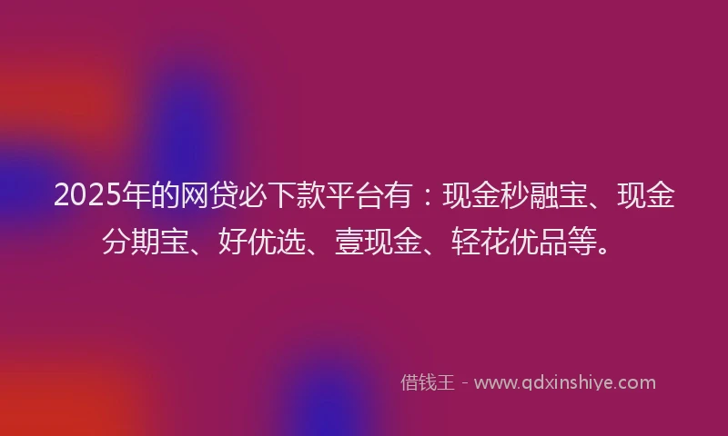 2025年的网贷必下款平台有：现金秒融宝、现金分期宝、好优选、壹现金、轻花优品等。