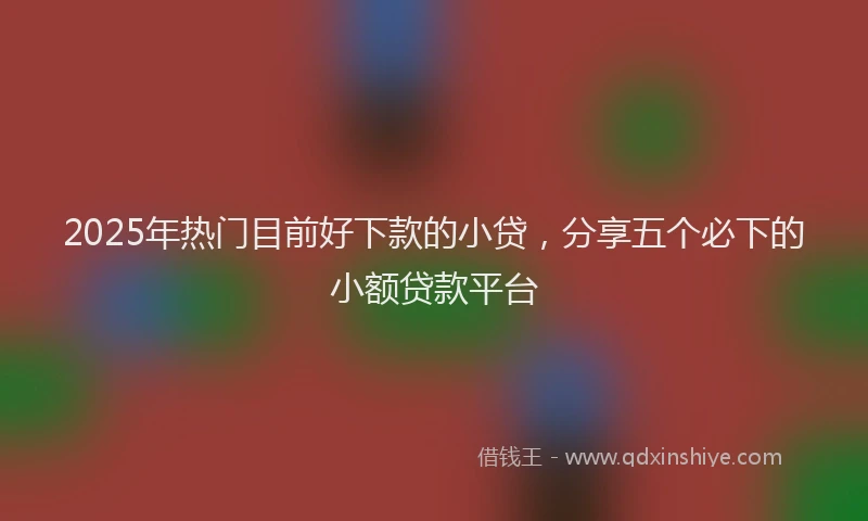 2025年热门目前好下款的小贷，分享五个必下的小额贷款平台