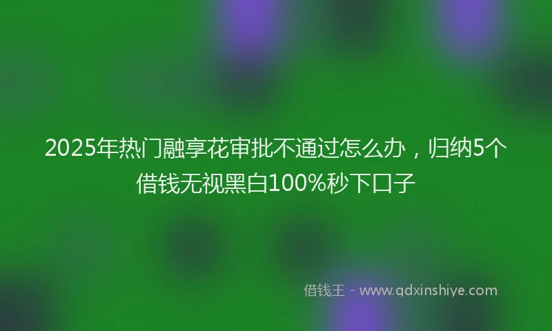 2025年热门融享花审批不通过怎么办，归纳5个借钱无视黑白100%秒下口子
