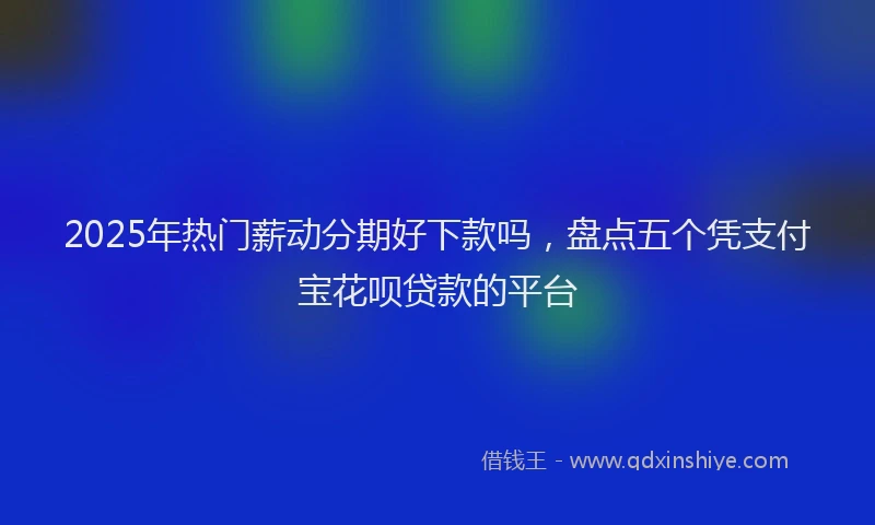 2025年热门薪动分期好下款吗，盘点五个凭支付宝花呗贷款的平台