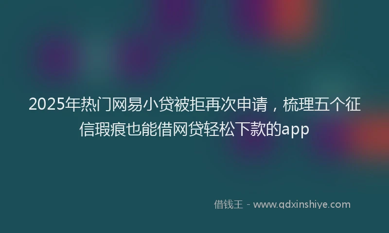 2025年热门网易小贷被拒再次申请，梳理五个征信瑕疵也能借网贷轻松下款的app