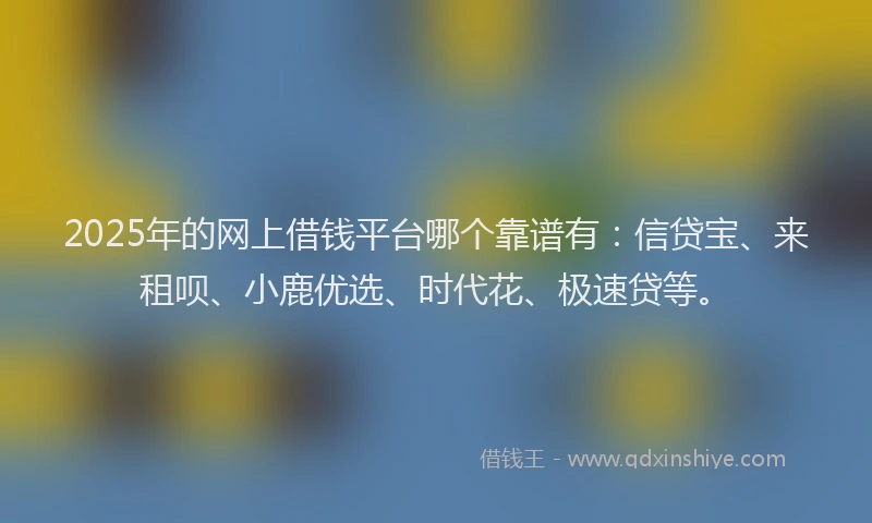 2025年的网上借钱平台哪个靠谱有：信贷宝、来租呗、小鹿优选、时代花、极速贷等。