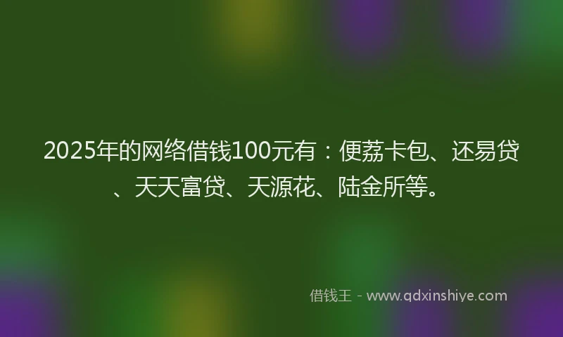 2025年的网络借钱100元有：便荔卡包、还易贷、天天富贷、天源花、陆金所等。