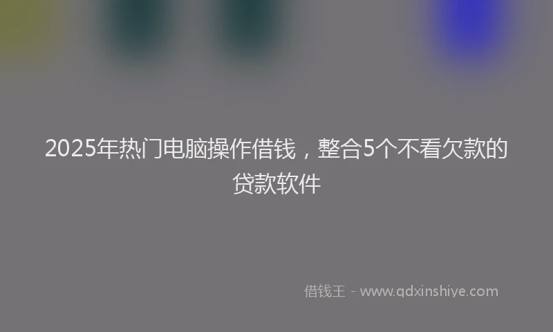 2025年热门电脑操作借钱，整合5个不看欠款的贷款软件