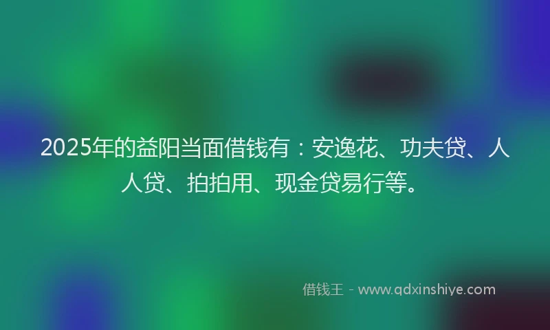 2025年的益阳当面借钱有：安逸花、功夫贷、人人贷、拍拍用、现金贷易行等。