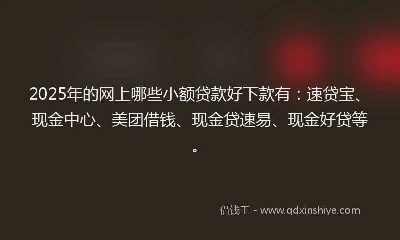 2025年的网上哪些小额贷款好下款有：速贷宝、现金中心、美团借钱、现金贷速易、现金好贷等。