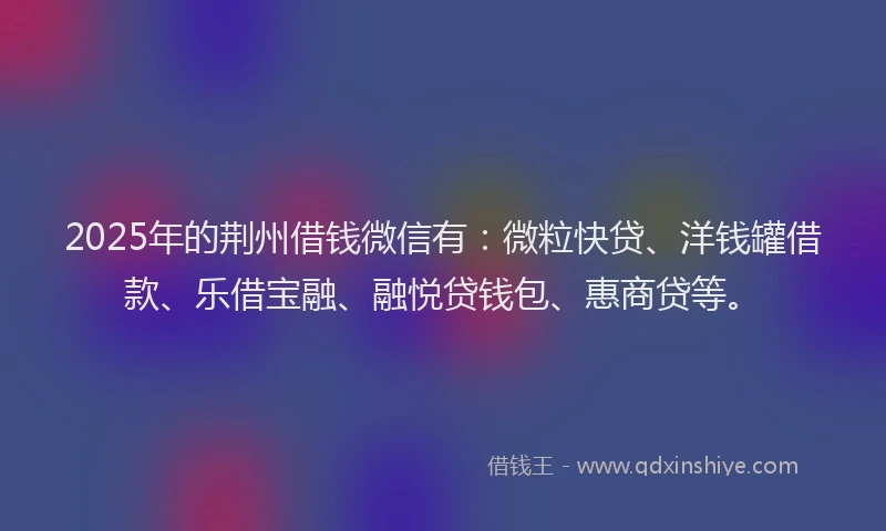 2025年的荆州借钱微信有：微粒快贷、洋钱罐借款、乐借宝融、融悦贷钱包、惠商贷等。