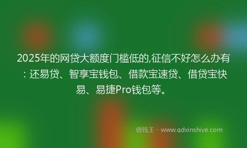 2025年的网贷大额度门槛低的,征信不好怎么办有：还易贷、智享宝钱包、借款宝速贷、借贷宝快易、易捷Pro钱包等。