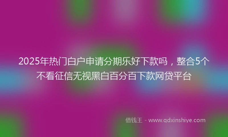 2025年热门白户申请分期乐好下款吗，整合5个不看征信无视黑白百分百下款网贷平台