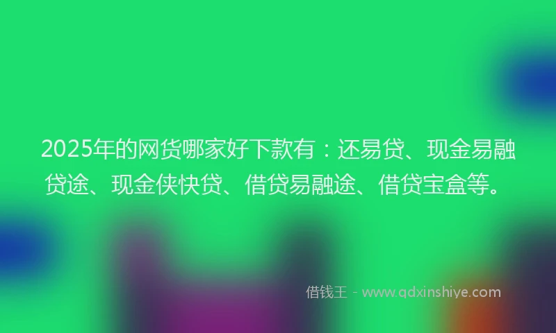 2025年的网货哪家好下款有：还易贷、现金易融贷途、现金侠快贷、借贷易融途、借贷宝盒等。