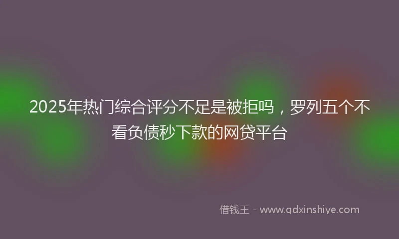 2025年热门综合评分不足是被拒吗，罗列五个不看负债秒下款的网贷平台