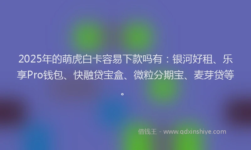 2025年的萌虎白卡容易下款吗有：银河好租、乐享Pro钱包、快融贷宝盒、微粒分期宝、麦芽贷等。