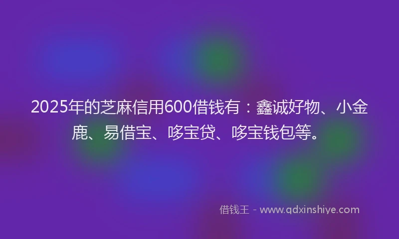 2025年的芝麻信用600借钱有：鑫诚好物、小金鹿、易借宝、哆宝贷、哆宝钱包等。