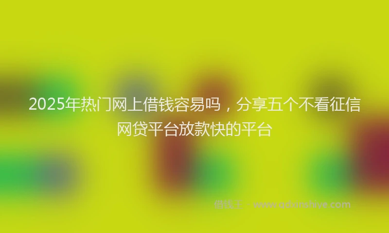 2025年热门网上借钱容易吗，分享五个不看征信网贷平台放款快的平台