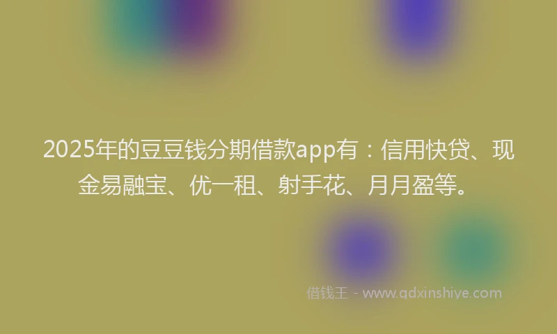 2025年的豆豆钱分期借款app有：信用快贷、现金易融宝、优一租、射手花、月月盈等。