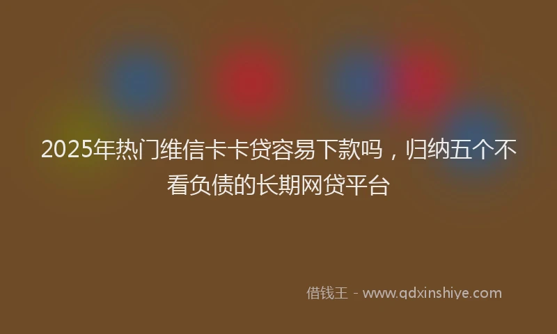 2025年热门维信卡卡贷容易下款吗，归纳五个不看负债的长期网贷平台