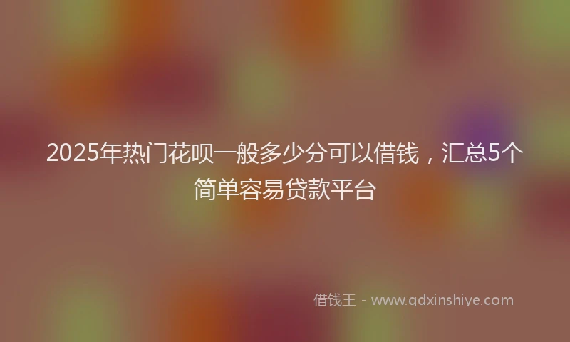 2025年热门花呗一般多少分可以借钱，汇总5个简单容易贷款平台
