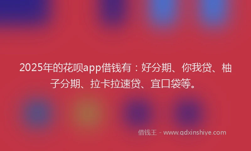 2025年的花呗app借钱有：好分期、你我贷、柚子分期、拉卡拉速贷、宜口袋等。