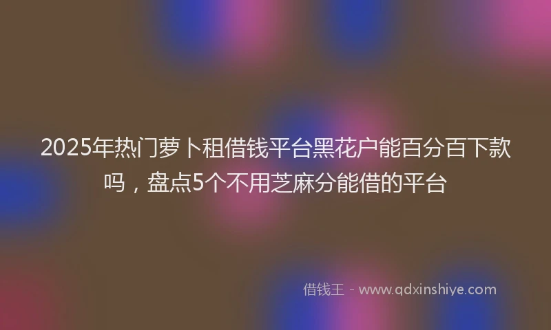 2025年热门萝卜租借钱平台黑花户能百分百下款吗，盘点5个不用芝麻分能借的平台
