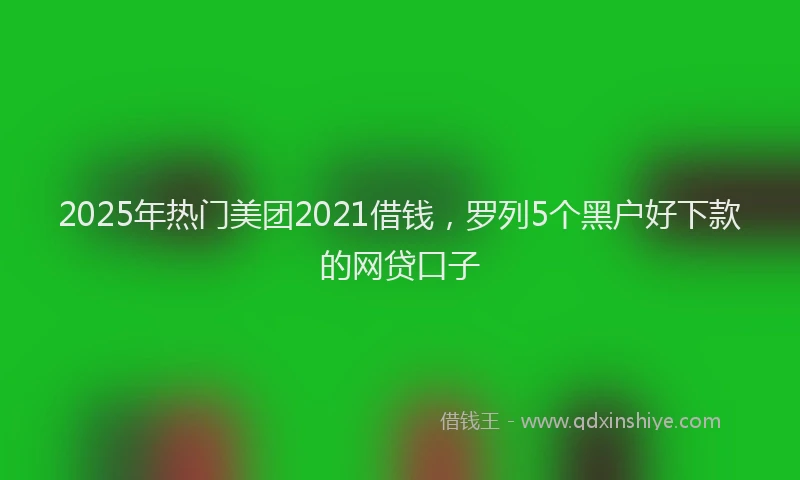 2025年热门美团2021借钱，罗列5个黑户好下款的网贷口子